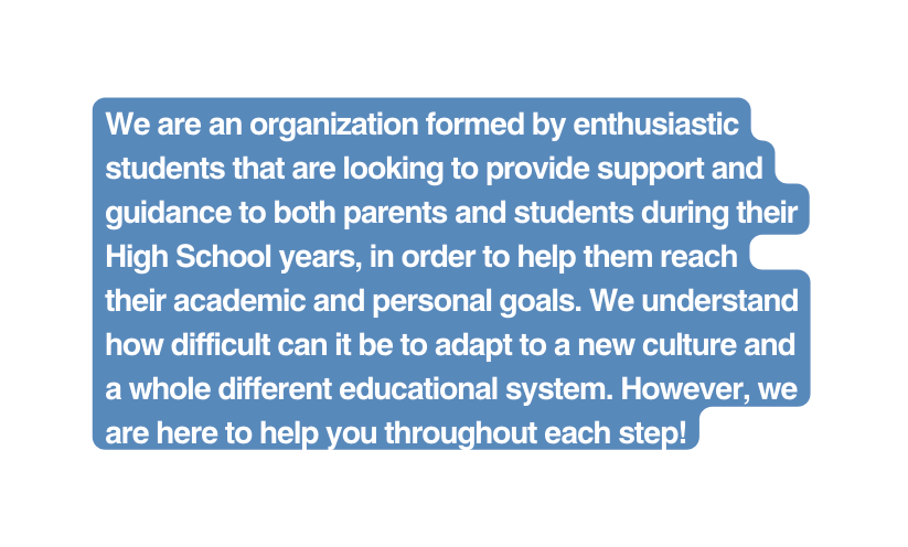 We are an organization formed by enthusiastic students that are looking to provide support and guidance to both parents and students during their High School years in order to help them reach their academic and personal goals We understand how difficult can it be to adapt to a new culture and a whole different educational system However we are here to help you throughout each step